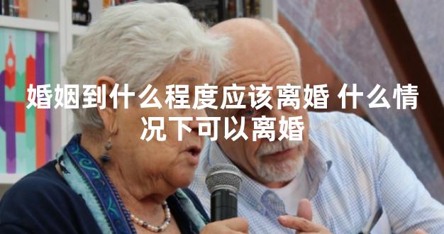 婚姻到什么程度应该离婚 什么情况下可以离婚